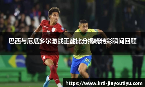 巴西与厄瓜多尔激战正酣比分揭晓精彩瞬间回顾